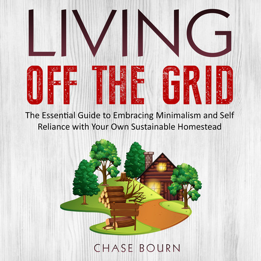 Living Off The Grid: The Essential Guide to Embracing Minimalism and Self Reliance with Your Own Sustainable Homestead, Chase Bourn