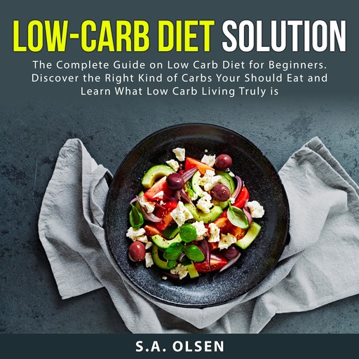 Low-Carb Diet Solution: The Complete Guide on Low Carb Diet for Beginners. Discover the Right Kind of Carbs You Should Eat and Learn What Low Carb Living Truly is, S.A. Olsen