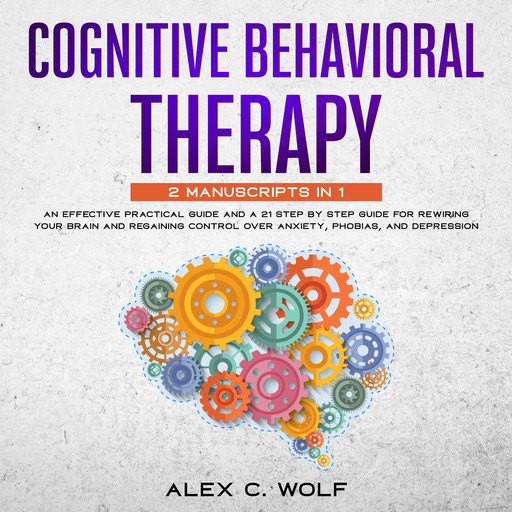 Cognitive Behavioral Therapy: 2 manuscripts in 1 - An Effective Practical Guide and A 21 Step by Step Guide for Rewiring Your Brain and Regaining Control Over Anxiety, Phobias, and Depression, Alex C. Wolf