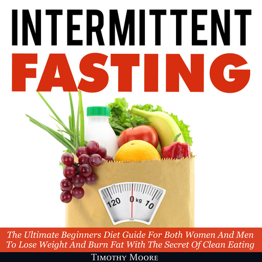 Intermittent Fasting: The Ultimate Beginners Diet Guide For Both Women And Men To Lose Weight And Burn Fat With The Secret Of Clean Eating, Timothy Moore