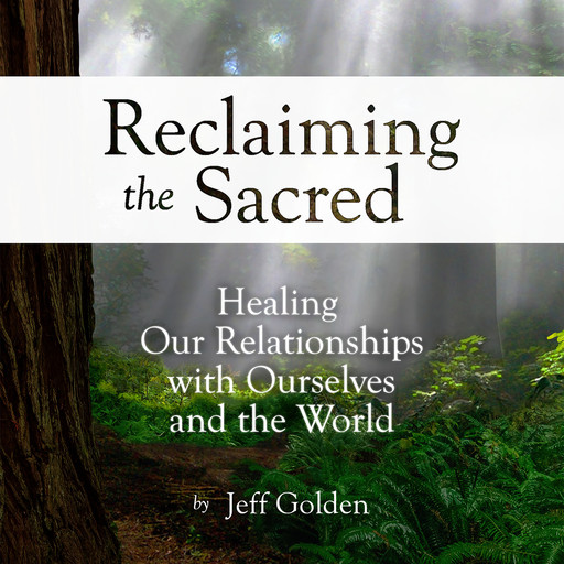 Reclaiming the Sacred: Healing Our Relationships with Ourselves and the World, Jeff Golden