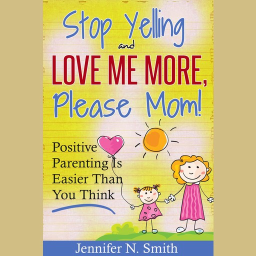 "Stop Yelling And Love Me More, Please Mom!" Positive Parenting Is Easier Than You Think, Jennifer N. Smith