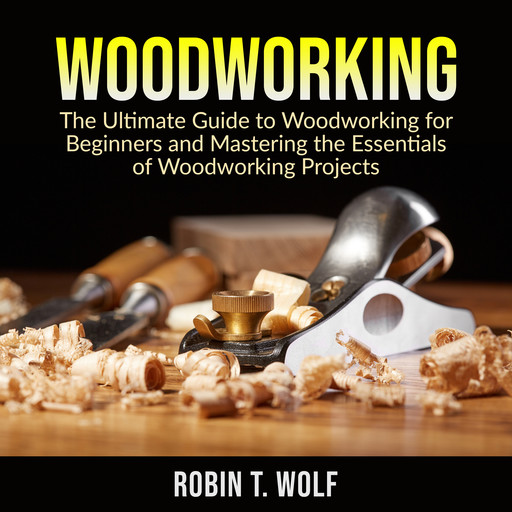 Woodworking: The Ultimate Guide to Woodworking for Beginners and Mastering the Essentials of Woodworking Projects, Robin T. Wolf