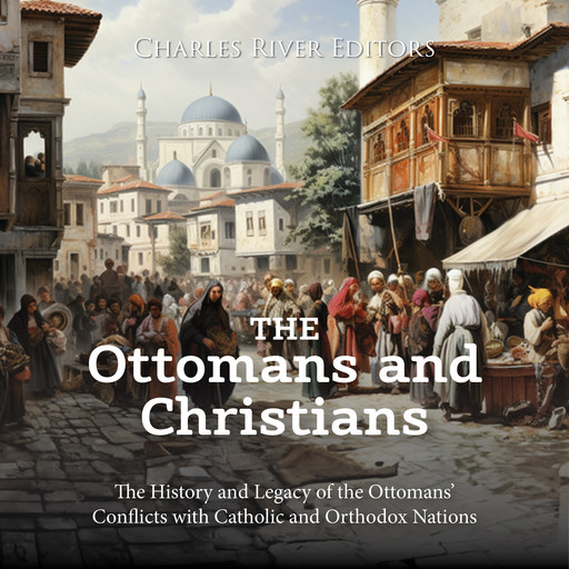 The Ottomans and Christians: The History and Legacy of the Ottomans’ Conflicts with Catholic and Orthodox Nations, Charles Editors