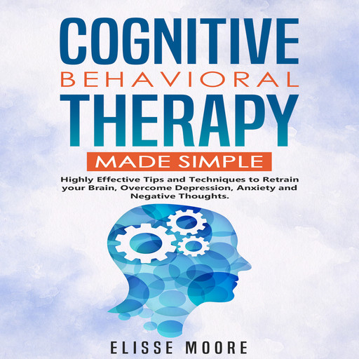 Cognitive Behavioral Therapy Made Simple : Highly Effective Tips and Techniques to Retrain your Brain, Overcome Depression, Anxiety and Negative Thoughts., Elisse Moore