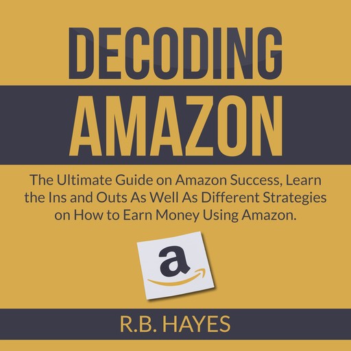 Decoding Amazon: The Ultimate Guide on Amazon Success, Learn the Ins and Outs As Well As Different Strategies on How to Earn Money Using Amazon, R.B. Hayes