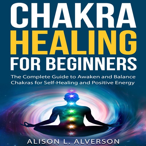 CHAKRA HEALING FOR BEGINNERS: The Complete Guide to awaken and Balance Chakras for Self-Healing and Positive Energy, Alison L. Alverson