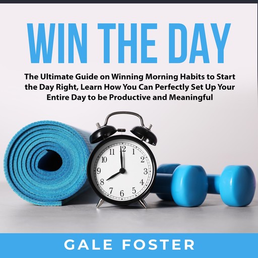 Win the Day: The Ultimate Guide on Winning Morning Habits to Start the Day Right, Learn How You Can Perfectly Set Up Your Entire Day to be Productive and Meaningful, Gale Foster