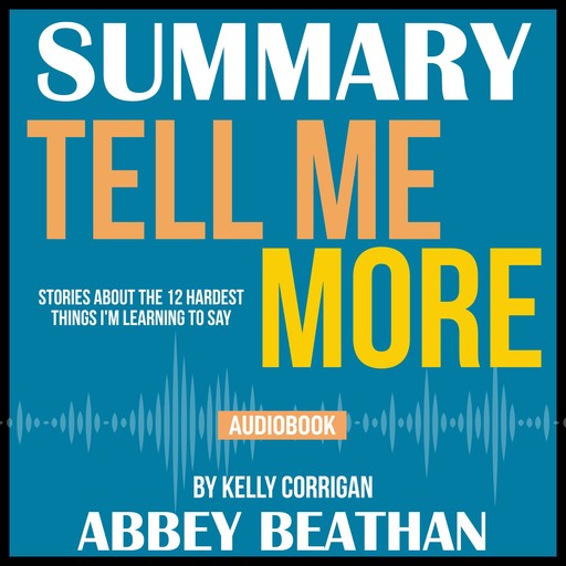 Summary of Tell Me More: Stories About the 12 Hardest Things I'm Learning to Say by Kelly Corrigan, Abbey Beathan