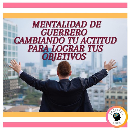Mentalidad de Guerrero: Cambiando tu Actitud para lograr tus Objetivos, MENTES LIBRES