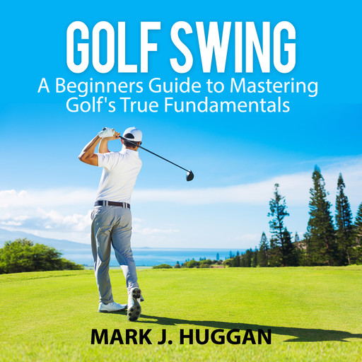 Golf Swing: A Beginners Guide to Mastering Golf's True Fundamentals, Mark J. Huggan