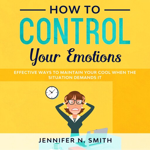 How to Control your Emotions: Effective Ways To Maintain Your Cool When The Situation Demands It, Jennifer N. Smith