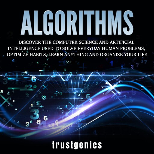 Algorithms: Discover The Computer Science and Artificial Intelligence Used to Solve Everyday Human Problems, Optimize Habits, Learn Anything and Organize Your Life, Trust Genics