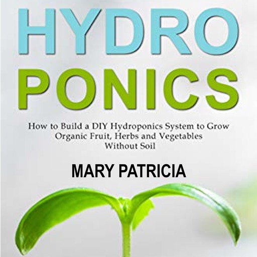 Hydroponics: How to Build a DIY Hydroponics System to Grow Organic Fruit, Herbs and Vegetables Without Soil, Mary Patricia