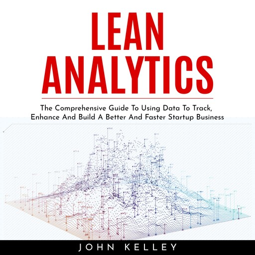 LEAN ANALYTICS : The Comprehensive Guide To Using Data To Track, Enhance And Build A Better And Faster Startup Business, john kelley