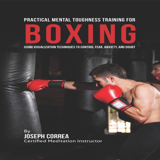 Practical Mental Toughness Training for Boxing: Using Visualization to Control Fear, Anxiety, and Doubt, Joseph Correa