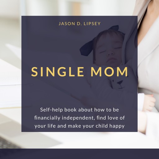 SINGLE MOM Self-help book about how to be ﬁnancially independent, ﬁnd love of your life and make your child happy, Jason D. Lipsey