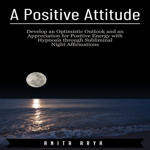 A Positive Attitude: Develop an Optimistic Outlook and an Appreciation for Positive Energy with Hypnosis through Subliminal Night Affirmations, Anita Arya