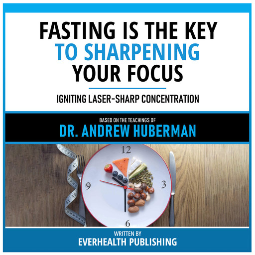Fasting Is The Key To Sharpening Your Focus - Based On The Teachings Of Dr. Andrew Huberman, Everhealth Publishing, Andrew Huberman - Teachings Station