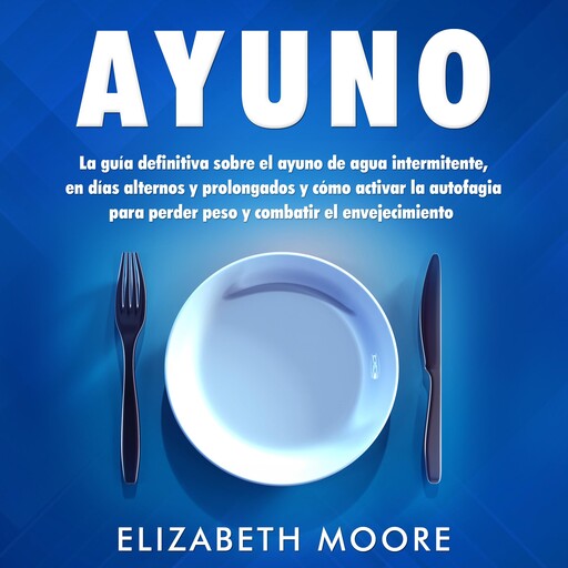 Ayuno: La guía definitiva sobre el ayuno de agua intermitente, en días alternos y prolongados y cómo activar la autofagia para perder peso y combatir el envejecimiento, Elizabeth Moore