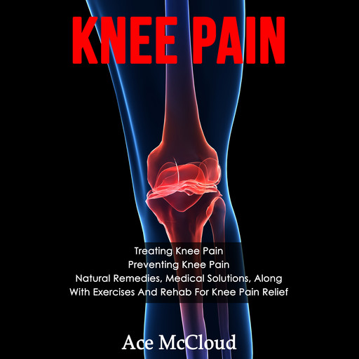 Knee Pain: Treating Knee Pain: Preventing Knee Pain: Natural Remedies, Medical Solutions, Along With Exercises And Rehab For Knee Pain Relief, Ace McCloud