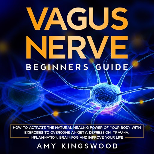 Vagus Nerve: Beginner’s Guide: How to Activate the Natural Healing Power of Your Body with Exercises to Overcome Anxiety, Depression, Trauma, Inflammation, Brain Fog, and Improve Your Life, Amy Kingswood