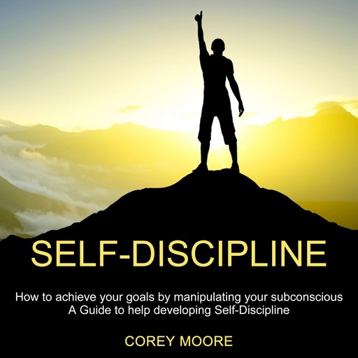 Self-Discipline: How to achieve your goals by manipulating your subconscious (A Guide to help developing Self-Discipline), Corey Moore