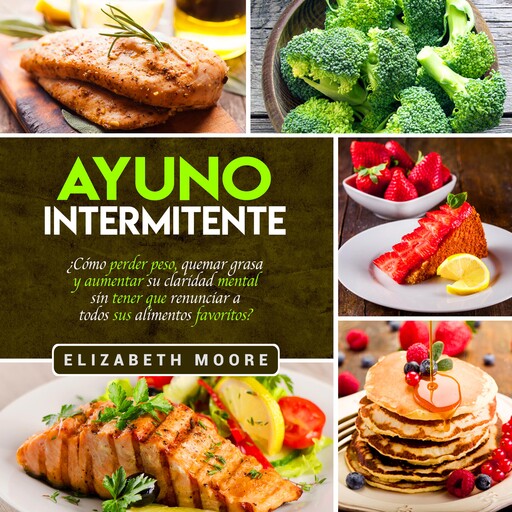 Ayuno Intermitente: ¿Cómo perder peso, quemar grasa y aumentar su claridad mental sin tener que renunciar a todos sus alimentos favoritos?, Elizabeth Moore