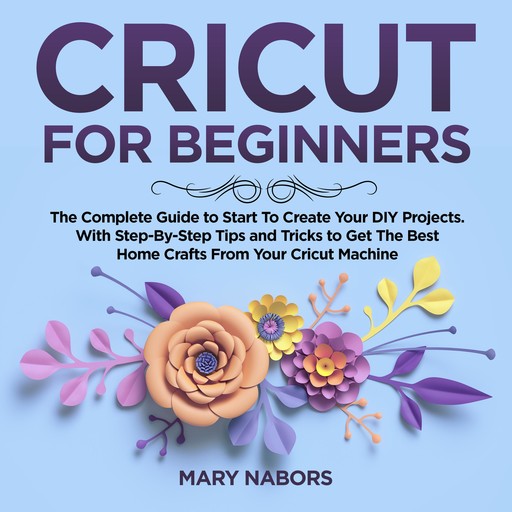 CRICUT FOR BEGINNERS: The Complete Guide to Start To Create Your DIY Projects. With Step-By-Step Tips and Tricks to Get The Best Home Crafts From Your Cricut Machine, Mary Nabors