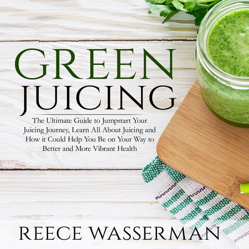 Green Juicing: The Ultimate Guide to Jumpstart Your Juicing Journey, Learn All About Juicing and How it Could Help You Be on Your Way to Better and More Vibrant Health, Reece Wasserman