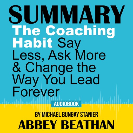Summary of The Coaching Habit: Say Less, Ask More & Change the Way You Lead Forever by Michael Bungay Stanier, Abbey Beathan