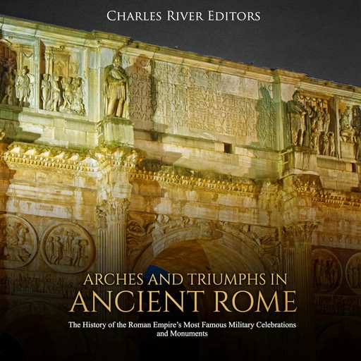 Arches and Triumphs in Ancient Rome: The History of the Roman Empire's Most Famous Military Celebrations and Monuments, Charles Editors