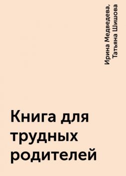 Книга для трудных родителей, Ирина Медведева, Татьяна Шишова