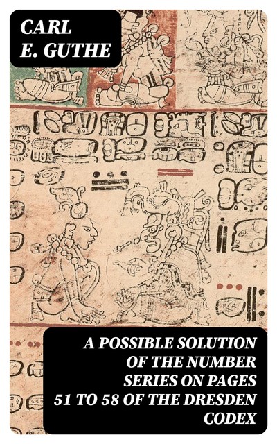A Possible Solution of the Number Series on Pages 51 to 58 of the Dresden Codex, Carl E. Guthe