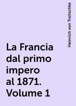 La Francia dal primo impero al 1871. Volume 1, Heinrich von Treitschke