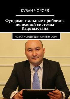 Фундаментальные проблемы денежной системы Кыргызстана. Новая концепция «Алтын сом», Кубан Чороев