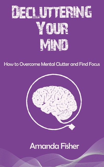 Decluttering Your Mind – How to Overcome Mental Clutter and Find Focus, Amanda Fisher, Ái