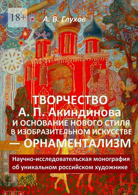 Творчество А.П. Акиндинова и основание нового стиля в изобразительном искусстве — орнаментализм. Научно-исследовательская монография об уникальном российском художнике, Александр Глухов