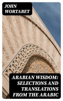 Arabian Wisdom: Selections and Translations from the Arabic, John Wortabet
