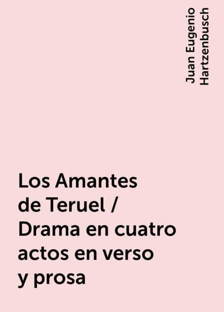 Los Amantes de Teruel / Drama en cuatro actos en verso y prosa, Juan Eugenio Hartzenbusch