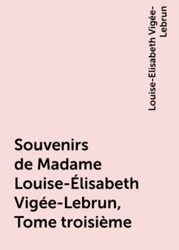 Souvenirs de Madame Louise-Élisabeth Vigée-Lebrun, Tome troisième, Louise-Elisabeth Vigée-Lebrun