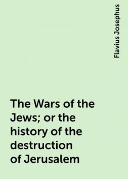 The Wars of the Jews; or the history of the destruction of Jerusalem, Flavius Josephus