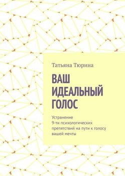Ваш идеальный голос. Устранение 9-ти психологических препятствий на пути к голосу вашей мечты, Татьяна Тюрина