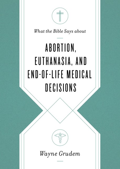 What the Bible Says about Abortion, Euthanasia, and End-of-Life Medical Decisions, Wayne Grudem
