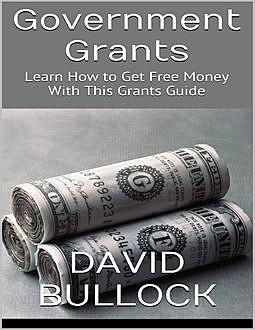 Government Grants: Learn How to Get Free Money With This Grants Guide, David Bullock