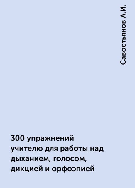300 упражнений учителю для работы над дыханием, голосом, дикцией и орфоэпией, Савостьянов А.И.