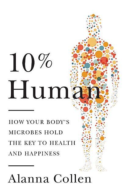 10% Human : How Your Body's Microbes Hold the Key to Health and Happiness, Alanna Collen