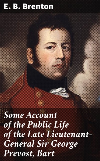 Some Account of the Public Life of the Late Lieutenant-General Sir George Prevost, Bart, E.B. Brenton