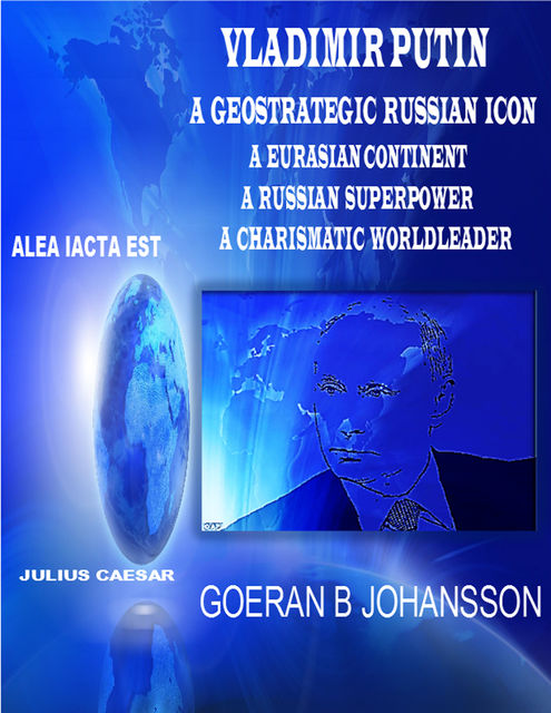 Vladimir Putin – A Geostrategic Russian Icon – A Eurasian Continent – A Russian Superpower – A Charismatic World Leader, Goeran B Johansson