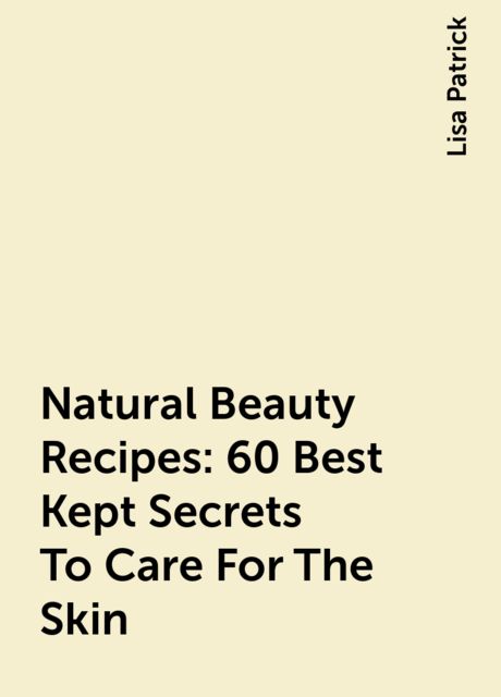 Natural Beauty Recipes: 60 Best Kept Secrets To Care For The Skin, Lisa Patrick